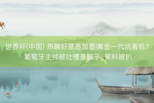 世界杯(中国) 热聊好意思加墨|黄金一代坑害机? 葡萄牙主帅被吐槽是骗子, 黑料被扒
