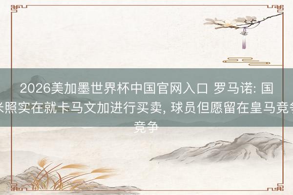 2026美加墨世界杯中国官网入口 罗马诺: 国米照实在就卡马文加进行买卖, 球员但愿留在皇马竞争