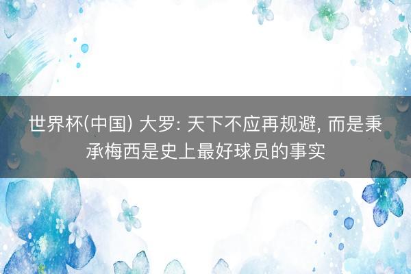 世界杯(中国) 大罗: 天下不应再规避, 而是秉承梅西是史上最好球员的事实