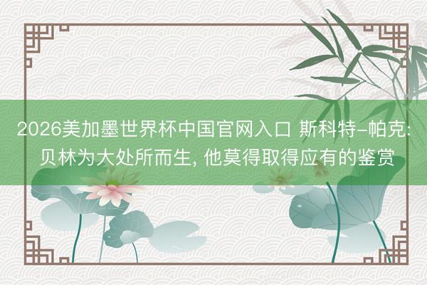2026美加墨世界杯中国官网入口 斯科特-帕克: 贝林为大处所而生, 他莫得取得应有的鉴赏