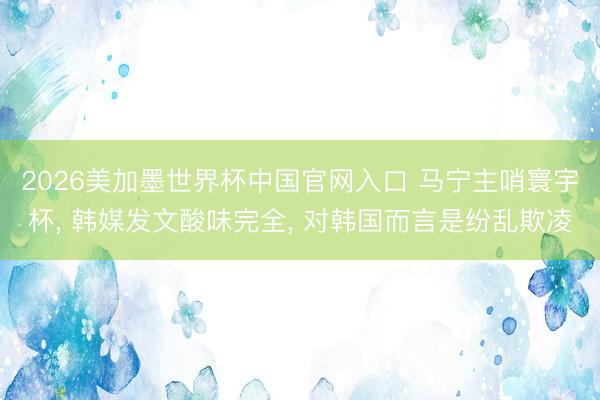 2026美加墨世界杯中国官网入口 马宁主哨寰宇杯, 韩媒发文酸味完全, 对韩国而言是纷乱欺凌